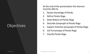 Objectives
At the end of the presentation the learners
must be able to
1. Quote etymology of Pandu
2. Define Pandu Roga
3. State Nidana of Pandu Roga
4. Describe Samprapti of Pandu Roga
5. Explain Vishesha Samprapti of Pandu Roga
6. List Purvaroopa of Pandu Roga
7. Classify Pandu Roga
18/06/2021 Pandu Roga (Dr Akshay Shetty) 3
 