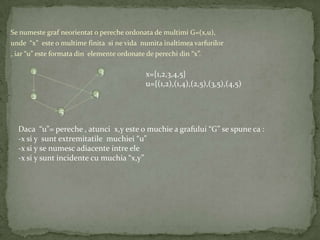 Se numeste graf neorientat o pereche ordonata de multimi G=(x,u),
unde “x” este o multime finita si ne vida numita inaltimea varfurilor
, iar “u” este formata din elemente ordonate de perechi din “x”.

       1                        3            x={1,2,3,4,5}
                                             u={(1,2),(1,4),(2,5),(3,5),(4,5)
       2                    4

                5

  Daca “u”= pereche , atunci x,y este o muchie a grafului “G” se spune ca :
  -x si y sunt extremitatile muchiei “u”
  -x si y se numesc adiacente intre ele
  -x si y sunt incidente cu muchia “x,y”
 