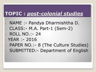 TOPIC : post-colonial studies
• NAME :- Pandya Dharmishtha D.
• CLASS:- M.A. Part-1 (Sem-2)
• ROLL NO.:- 24
• YEAR :- 2016
• PAPER NO.:- 8 (The Culture Studies)
• SUBMITTED:- Department of English
 