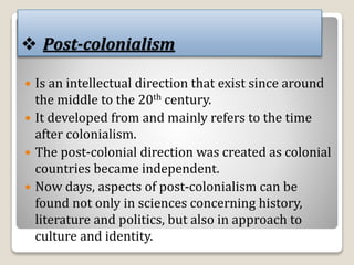  Post-colonialism
 Is an intellectual direction that exist since around
the middle to the 20th century.
 It developed from and mainly refers to the time
after colonialism.
 The post-colonial direction was created as colonial
countries became independent.
 Now days, aspects of post-colonialism can be
found not only in sciences concerning history,
literature and politics, but also in approach to
culture and identity.
 