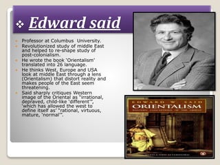  Edward said
 Professor at Columbus University.
 Revolutionized study of middle East
and helped to re-shape study of
post-colonialism.
 He wrote the book ‘Orientalism’
translated into 26 language.
 He thinks West, Europe and USA
look at middle East through a lens
(Orientalism) that distort reality and
makes people of the East seem
threatening.
 Said sharply critiques Western
image of the Oriental as “irrational,
depraved, child-like ‘different’”,
‘which has allowed the west to
define itself as’ “rational, virtuous,
mature, ‘normal’”.
 