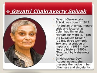  Gayatri Chakravorty Spivak
• Gayatri Chakravorty
Spivak was born in 1942
• An Indian theorist, literary
critic and lecturer at
Columbus University.
• Her famous work is, “ can
the Subaltern Speak? ”
(1988), three women’s
Text and a critique of
imperialism(1988), New
literary history (1990),
"Draupadi by Mahasweta
Devi”.
• In Mahasweta Devi
fictional novels, she
presents the native in her
otherness and singularity.
 