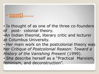 • conti……
• Is thought of as one of the three co-founders
of post- colonial theory.
•An Indian theorist, literary critic and lecturer
at Columbus University.
• Her main work on the postcolonial theory was
her Critique of Postcolonial Reason: Toward a
History of the Vanishing Present (1999).
• She describe herself as a “Practical Marxism,
feminism, and deconstruction”.
 