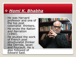  Homi K. Bhabha
 He was Harvard
professor and one of
the top post
colonialist thinkers.
 He wrote the Nation
and Narration
(1990).
 He studied the work
of French post
structuralist thinker
like Derrida, lacan
and Foucault. He is
also followed of
Edward Said.
 