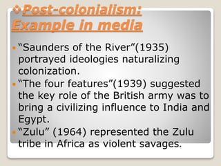 Post-colonialism:
Example in media
 “Saunders of the River”(1935)
portrayed ideologies naturalizing
colonization.
 “The four features”(1939) suggested
the key role of the British army was to
bring a civilizing influence to India and
Egypt.
 “Zulu” (1964) represented the Zulu
tribe in Africa as violent savages.
 