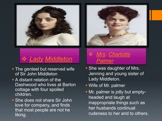  Lady Middleton
 Mrs. Charlotte
Palmer
 The genteel but reserved wife
of Sir John Middleton
 A distant relation of the
Dashwood who lives at Barton
cottage with four spoiled
children.
 She does not share Sir John
love for company, and finds
that most people are not he
liking.
 She was daughter of Mrs.
Jenning and young sister of
Lady Middleton.
 Wife of Mr. palmer
 Mr. palmer is jolly but empty-
headed and laugh at
inappropriate things such as
her husbands continual
rudeness to her and to others.
 