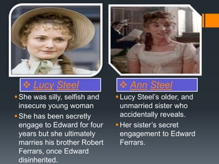  Lucy Steel  Ann Steel
She was silly, selfish and
insecure young woman
She has been secretly
engage to Edward for four
years but she ultimately
marries his brother Robert
Ferrars, once Edward
disinherited.
Lucy Steel’s older, and
unmarried sister who
accidentally reveals.
Her sister’s secret
engagement to Edward
Ferrars.
 