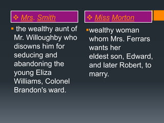  Mrs. Smith  Miss Morton
 the wealthy aunt of
Mr. Willoughby who
disowns him for
seducing and
abandoning the
young Eliza
Williams, Colonel
Brandon's ward.
wealthy woman
whom Mrs. Ferrars
wants her
eldest son, Edward,
and later Robert, to
marry.
 