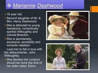  Marianne Dashwood
 16 year old,
 Second daughter of Mr. &
Mrs. Henry Dashwood.
 She is attracted to young
handsome, romantically
spirited Willoughby and
colonel Brandon.
 She is spontaneity,
excessive, sensibility and
romantic idealism
Lead her to fall in love with
the debaucheries John
Willoughby.
 She decides her conduct
should be more like that of
her elder sister, Elinor.
 