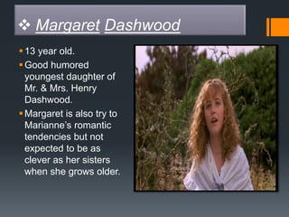  Margaret Dashwood
13 year old.
Good humored
youngest daughter of
Mr. & Mrs. Henry
Dashwood.
Margaret is also try to
Marianne’s romantic
tendencies but not
expected to be as
clever as her sisters
when she grows older.
 