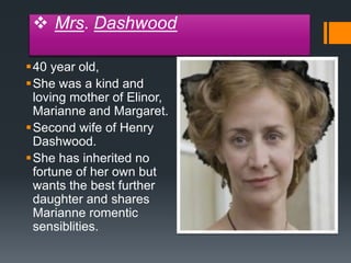  Mrs. Dashwood
40 year old,
She was a kind and
loving mother of Elinor,
Marianne and Margaret.
Second wife of Henry
Dashwood.
She has inherited no
fortune of her own but
wants the best further
daughter and shares
Marianne romentic
sensiblities.
 