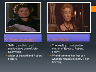  Fanny Dashwood  Mrs. Ferrar
 Selfish, snobbish and
manipulative wife of John
Dashwood.
 Sister of Edward and Robert
Ferrers.
 The wealthy, manipulative
mother of Edward, Robert ,
Fanny.
 Who disinherits her first son
when he refuses to marry a rich
heiress.
 