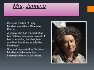 Mrs. Jenning
 She was mother of Lady
Middleton and Mrs. Charlotte
Palmer.
 A widow who has married of all
her children, she spends most of
her time visiting her daughter
and their family, especially the
Middleton.
 She and he son-in-low Sir John
Middleton, take an active
interest in the romantic affairs.
 