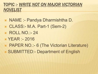 TOPIC :- WRITE NOT ON MAJOR VICTORIAN
NOVELIST
 NAME :- Pandya Dharmishtha D.
 CLASS:- M.A. Part-1 (Sem-2)
 ROLL NO.:- 24
 YEAR :- 2016
 PAPER NO.:- 6 (The Victorian Literature)
 SUBMITTED:- Department of English
 