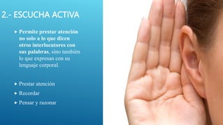 2.- ESCUCHA ACTIVA
 Permite prestar atención
no solo a lo que dicen
otros interlocutores con
sus palabras, sino también
lo que expresan con su
lenguaje corporal.
 Prestar atención
 Recordar
 Pensar y razonar
 