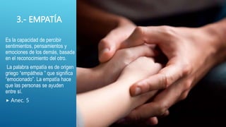 3.- EMPATÍA
Es la capacidad de percibir
sentimientos, pensamientos y
emociones de los demás, basada
en el reconocimiento del otro.
La palabra empatía es de origen
griego “empátheia ” que significa
“emocionado”. La empatía hace
que las personas se ayuden
entre sí.
 Anec. 5
 