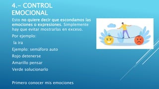 4.- CONTROL
EMOCIONAL
Esto no quiere decir que escondamos las
emociones o expresiones. Simplemente
hay que evitar mostrarlas en exceso.
Por ejemplo:
la ira
Ejemplo: semáforo auto
Rojo detenerse
Amarillo pensar
Verde solucionarlo
Primero conocer mis emociones
 
