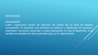 DEFINICION:
ORGANIZAR
(Latín: organizare) acción de disponer las partes de un todo de manera
conveniente. Al organizar una actividad se ordenan y distribuyen los recursos,
materiales, funciones, personas y cosas preparando no solo el desarrollo, si no
también los detalles de dicha actividad para un fin determinado.
 