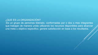 ¿QUE ES LA ORGANIZACIÓN?
-Es un grupo de personas liderado, conformadas por o dos o mas integrantes
que trabajan de manera unida utilizando los recursos disponibles para alcanzar
una meta u objetivo especifico, genere satisfacción en base a los resultados.
 