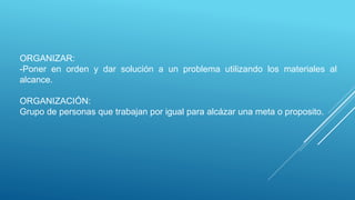 ORGANIZAR:
-Poner en orden y dar solución a un problema utilizando los materiales al
alcance.
ORGANIZACIÓN:
Grupo de personas que trabajan por igual para alcázar una meta o proposito.
 