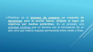 Planificar es el proceso de preparar un conjunto de
decisiones para la acción futura, dirigida al logro de
objetivos por medios preferibles. Es un proceso, una
actividad continua que no termina con la formulación de un
plan sino que implica reajuste permanente entre medio y fines.
 