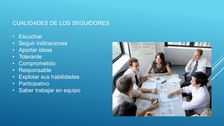 CUALIDADES DE LOS SEGUIDORES
• Escuchar
• Seguir indicaciones
• Aportar ideas
• Tolerante
• Comprometido
• Responsable
• Explotar sus habilidades
• Participativo
• Saber trabajar en equipo
 