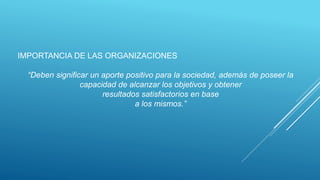 IMPORTANCIA DE LAS ORGANIZACIONES
“Deben significar un aporte positivo para la sociedad, además de poseer la
capacidad de alcanzar los objetivos y obtener
resultados satisfactorios en base
a los mismos.”
 