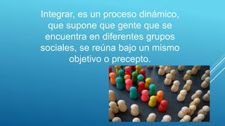 Integrar, es un proceso dinámico,
que supone que gente que se
encuentra en diferentes grupos
sociales, se reúna bajo un mismo
objetivo o precepto.
 