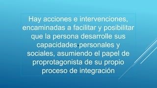 Hay acciones e intervenciones,
encaminadas a facilitar y posibilitar
que la persona desarrolle sus
capacidades personales y
sociales, asumiendo el papel de
proprotagonista de su propio
proceso de integración
 