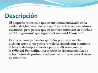 Descripción
El pequeño montículo que se encuentra enclavado en la
ciudad de Quito recibió este nombre de los conquistadores
españoles, pero parece que su nombre auténtico en quichua
es "Shungoloma" que significa"Loma del Corazón".
Es una referencia para los quiteños porque marca la
división entre el sur y el centro de la ciudad; aún mantiene
el legado de la época incaica porque allí se encuentra
la Olla del Panecillo, una especie de cisterna circular de
ocho metros de profundidad que fue utilizado para el riego
de sembríos.
 