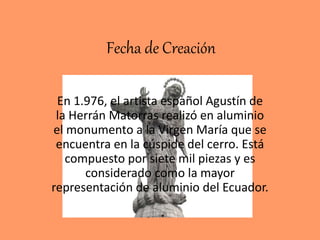Fecha de Creación
En 1.976, el artista español Agustín de
la Herrán Matorras realizó en aluminio
el monumento a la Virgen María que se
encuentra en la cúspide del cerro. Está
compuesto por siete mil piezas y es
considerado como la mayor
representación de aluminio del Ecuador.
 