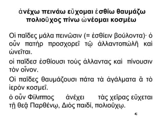 ἀνέχω  πεινάω  εὔχομαι  ἐσθίω  θαυμάζω πολιοῦχος πίνω  ὠνέομαι  κοσμέω Οἱ παῖδες μάλα πεινῶσιν (= ἐσθίειν βούλοντα)· ὁ οὖν πατὴρ προσχορεῖ τῷ ἀλλαντοπώλῆ καὶ ὠνεῖται. οἱ παῖδεσ ἐσθίουσι τοὺς ἀλλαντας καὶ ________ τὸν οἶνον. 