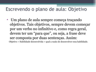 Escrevendo o plano de aula: Objetivo Um plano de aula sempre começa traçando objetivos. Tais objetivos, sempre devem começar por um verbo no infinitivo e, como regra geral, devem ter um “para que”, ou seja, a frase deve ser composta por duas sentenças. Assim: Objetivo = Habilidade desenvolvida + qual a razão de desenvolver essa habilidade. 