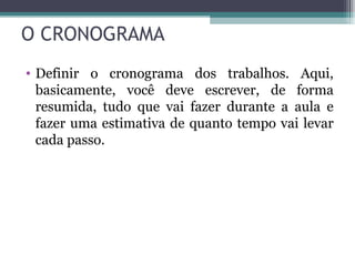 O CRONOGRAMA Definir o cronograma dos trabalhos. Aqui, basicamente, você deve escrever, de forma resumida, tudo que vai fazer durante a aula e fazer uma estimativa de quanto tempo vai levar cada passo. 