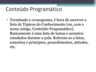 Conteúdo Programático Terminado o cronograma, é hora de escrever a lista de Tópicos do Conhecimento (ou, com o nome antigo, Conteúdo Programático). Basicamente é uma lista de temas e assuntos estudados durante a aula. Referem-se a fatos, conceitos e princípios, procedimentos, atitudes, etc. 