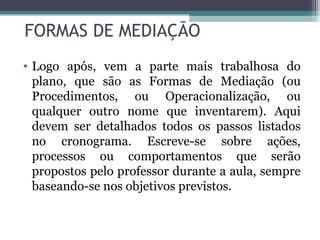 FORMAS DE MEDIAÇÃO Logo após, vem a parte mais trabalhosa do plano, que são as Formas de Mediação (ou Procedimentos, ou Operacionalização, ou qualquer outro nome que inventarem). Aqui devem ser detalhados todos os passos listados no cronograma. Escreve-se sobre ações, processos ou comportamentos que serão propostos pelo professor durante a aula, sempre baseando-se nos objetivos previstos. 