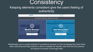 Consistency
Keeping elements consistent give the users feeling of
authenticity
Mededwebs.com is a great example of consistency because on their homepage they have those
clean white lines and easy buttons to click to navigate the website. Also their text and pictures
are spaced out evenly on the page itself.
 