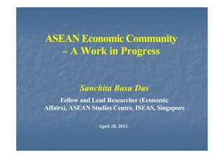 ASEAN Economic Community
– A Work in Progress
Sanchita Basu Das
Fellow and Lead Researcher (Economic
Affairs), ASEAN Studies Centre, ISEAS, Singapore
April 18, 2013
 