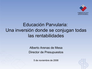 Educación Parvularia:  Una inversión donde se conjugan todas las rentabilidades Alberto Arenas de Mesa Director de Presupuestos 5 de noviembre de 2008 