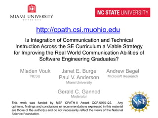 Is Integration of Communication and Technical Instruction Across the SE Curriculum a Viable Strategy for Improving the Real World Communication Abilities of Software Engineering Graduates? http://cpath.csi.muohio.edu MladenVouk NCSU Janet E. Burge Paul V. Anderson Miami University Andrew Begel Microsoft Research Gerald C. Gannod Moderator This work was funded by NSF CPATH-II Award CCF-0939122.  Any opinions, findings and conclusions or recommendations expressed in this material are those of the author(s) and do not necessarily reflect the views of the National Science Foundation. 
