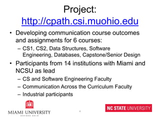 Project: http://cpath.csi.muohio.eduDeveloping communication course outcomes and assignments for 6 courses:CS1, CS2, Data Structures, Software Engineering, Databases, Capstone/Senior DesignParticipants from 14 institutions with Miami and NCSU as leadCS and Software Engineering FacultyCommunication Across the Curriculum FacultyIndustrial participants4