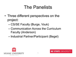 The PanelistsThree different perspectives on the project:CS/SE Faculty (Burge, Vouk)Communication Across the Curriculum Faculty (Anderson)Industrial Partner/Participant (Begel)5