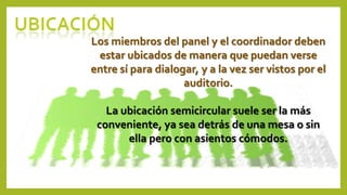 Los miembros del panel y el coordinador deben
estar ubicados de manera que puedan verse
entre sí para dialogar, y a la vez ser vistos por el
auditorio.
La ubicación semicircular suele ser la más
conveniente, ya sea detrás de una mesa o sin
ella pero con asientos cómodos.
 