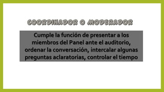 Cumple la función de presentar a los
miembros del Panel ante el auditorio,
ordenar la conversación, intercalar algunas
preguntas aclaratorias, controlar el tiempo
 