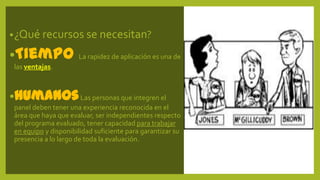 •¿Qué recursos se necesitan?
•Tiempo La rapidez de aplicación es una de
las ventajas.
•HumanosLas personas que integren el
panel deben tener una experiencia reconocida en el
área que haya que evaluar, ser independientes respecto
del programa evaluado, tener capacidad para trabajar
en equipo y disponibilidad suficiente para garantizar su
presencia a lo largo de toda la evaluación.
 