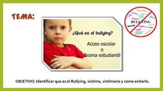 TEMA:
Acoso escolar
o
Broma estudiantil
OBJETIVO: Identificar que es el Bullying, victima, victimario y como evitarlo.
 
