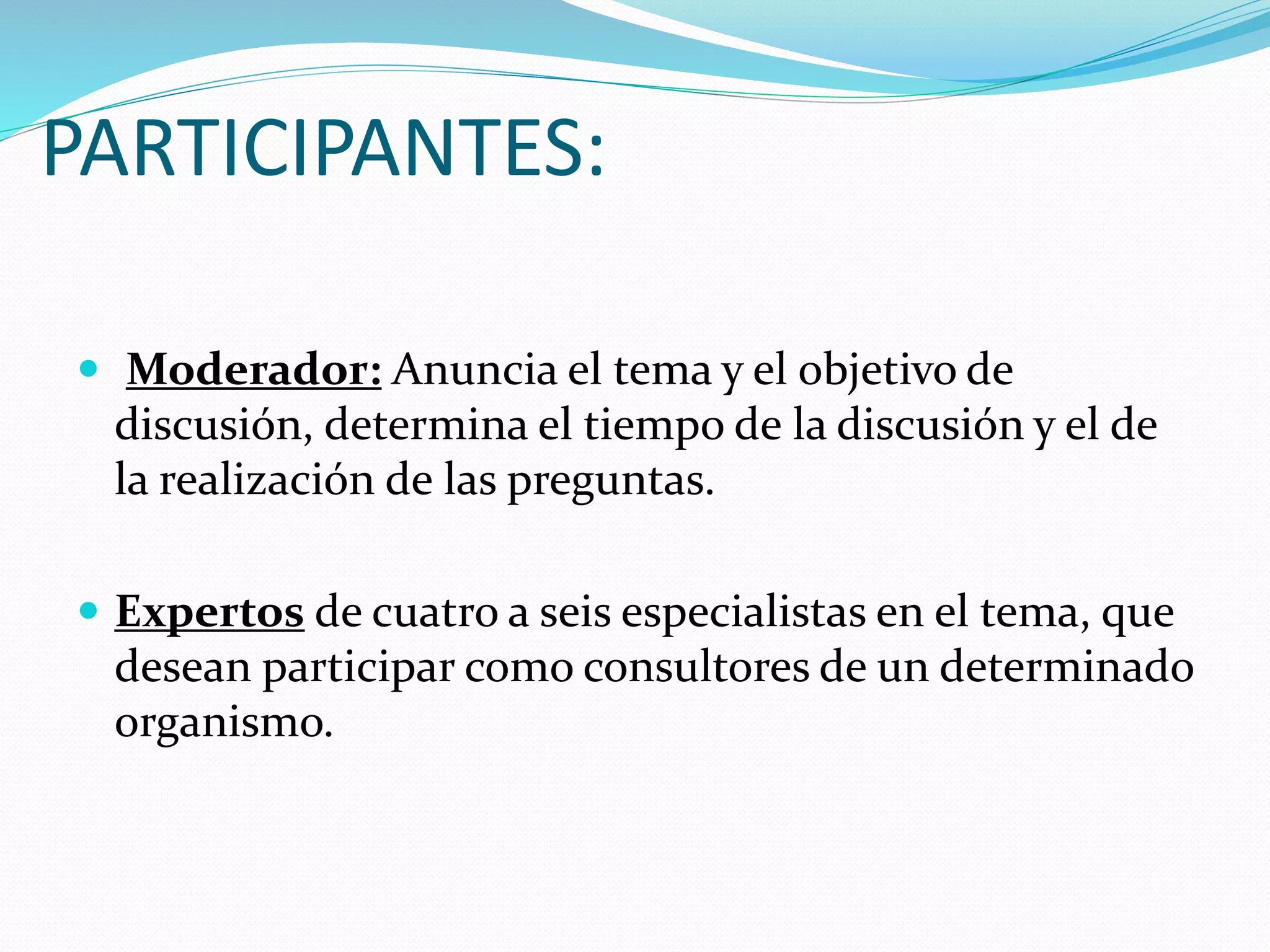 PARTICIPANTES:
Moderador: Anuncia el tema y el objetivo de
discusión, determina el tiempo de la discusión y el de
la realización de las preguntas.
Expertos de cuatro a seis especialistas en el tema, que
desean participar como consultores de un determinado
organismo.