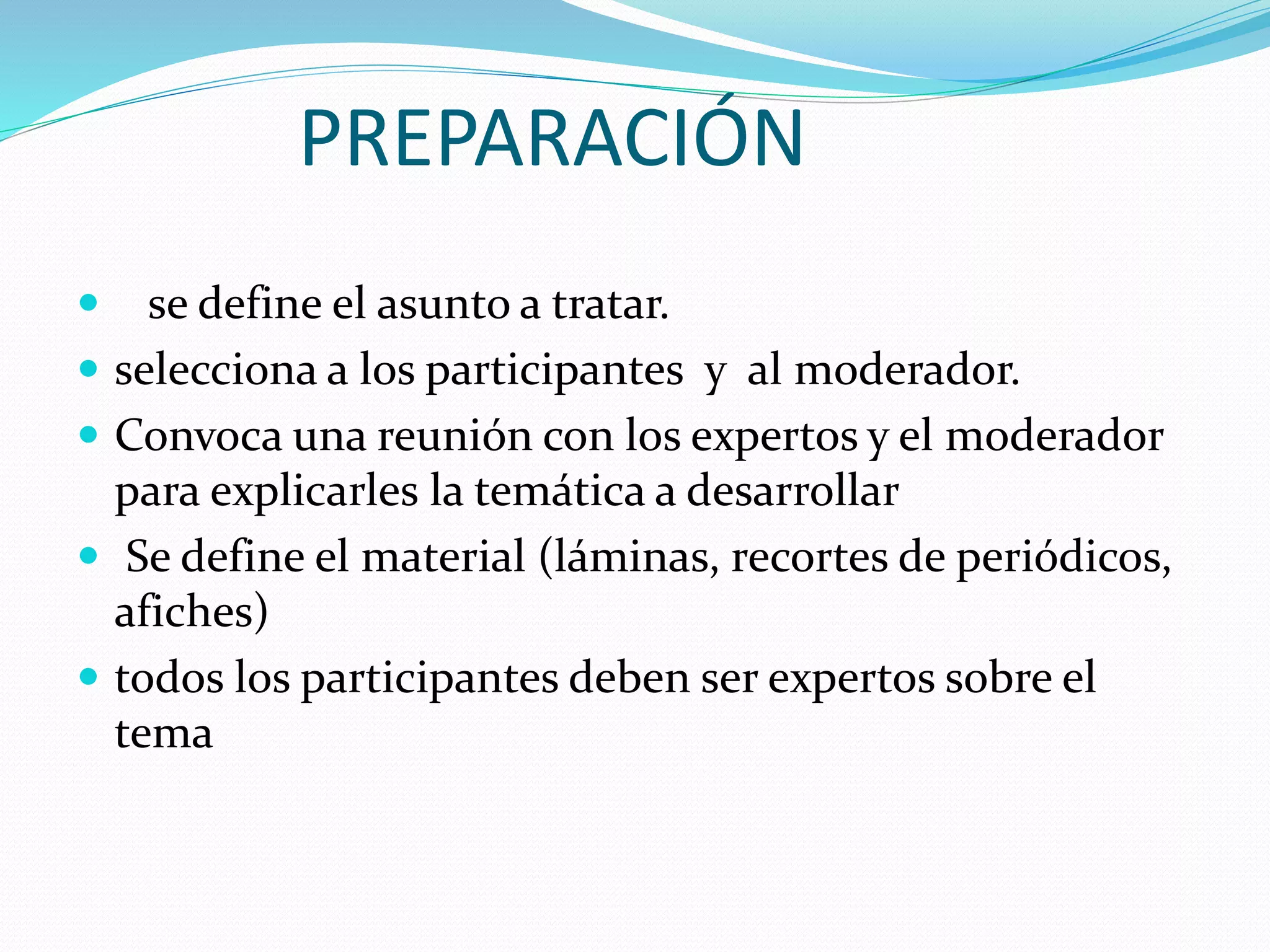 PREPARACIÓN
se define el asunto a tratar.
selecciona a los participantes y al moderador.
Convoca una reunión con los expertos y el moderador
para explicarles la temática a desarrollar
Se define el material (láminas, recortes de periódicos,
afiches)
todos los participantes deben ser expertos sobre el
tema