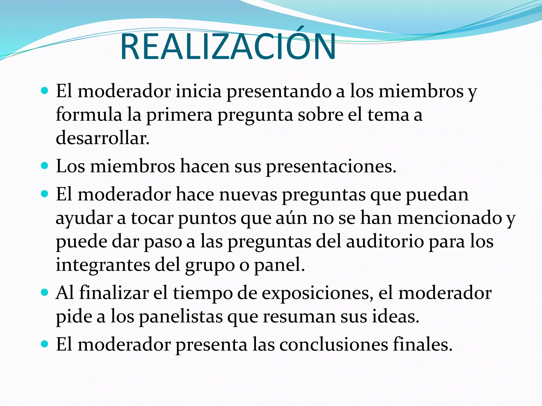 REALIZACIÓN
El moderador inicia presentando a los miembros y
formula la primera pregunta sobre el tema a
desarrollar.
Los miembros hacen sus presentaciones.
El moderador hace nuevas preguntas que puedan
ayudar a tocar puntos que aún no se han mencionado y
puede dar paso a las preguntas del auditorio para los
integrantes del grupo o panel.
Al finalizar el tiempo de exposiciones, el moderador
pide a los panelistas que resuman sus ideas.
El moderador presenta las conclusiones finales.