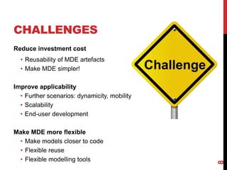 CHALLENGES
Reduce investment cost
• Reusability of MDE artefacts
• Make MDE simpler!
Improve applicability
• Further scenarios: dynamicity, mobility
• Scalability
• End-user development
Make MDE more flexible
• Make models closer to code
• Flexible reuse
• Flexible modelling tools
8
 